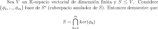 TEX: Sea $V$ un $\mathbb{K}$-espacio vectorial de dimensin finita y $S\leq V$. Considere $\{\phi_{1},...,\phi_{m}\}$ base de $S^{\circ}$ (subespacio anulador de $S$). Entonces demuestre que:<br /><br />$$S=\displaystyle\bigcap_{k=1}^{m}{ker(\phi_{k})}$$