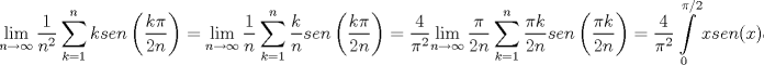 TEX: $$\underset{n\to \infty }{\mathop{\lim }}\,\frac{1}{n^{2}}\sum\limits_{k=1}^{n}{ksen\left( \frac{k\pi }{2n} \right)}=\underset{n\to \infty }{\mathop{\lim }}\,\frac{1}{n}\sum\limits_{k=1}^{n}{\frac{k}{n}sen\left( \frac{k\pi }{2n} \right)}=\frac{4}{\pi ^{2}}\underset{n\to \infty }{\mathop{\lim }}\,\frac{\pi }{2n}\sum\limits_{k=1}^{n}{\frac{\pi k}{2n}sen\left( \frac{\pi k}{2n} \right)}=\frac{4}{\pi ^{2}}\int\limits_{0}^{\pi /2}{xsen(x)dx}$$