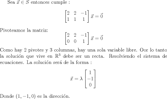 TEX: Sea $\vec{x} \in S$ entonces cumple :<br />$$\begin{bmatrix} 2 & 2 & -1 \\ 1 & 1 & 1 \end{bmatrix}\vec{x} = \vec{0}$$<br />Pivoteamos la matriz:<br />$$\begin{bmatrix} 2 & 2 & -1 \\ 0 & 0 & 1 \end{bmatrix}\vec{x} = \vec{0}$$<br />Como hay 2 pivotes y 3 columnas, hay una sola variable libre. Oor lo tanto la solucin que vive en $\mathbb{R}^3$ debe ser un recta.<br />Resolviendo el sistema de ecuaciones. La solucin ser de la forma :<br />$$ \vec{x} = \lambda \begin{bmatrix} 1 \\ -1 \\ 0   \end{bmatrix}$$<br />Donde $(1,-1,0)$ es la direccin. 