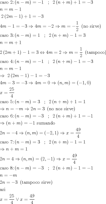 TEX: \[\begin{gathered}<br />  {\text{caso 2:}}\left( {n - m} \right) =  - 1\;\;\;;\;\;2\left( {n + m} \right) + 1 =  - 3 \hfill \\<br />  n = m - 1 \hfill \\<br />  \;2\left( {2m - 1} \right) + 1 =  - 3 \hfill \\<br />  4m - 1 =  - 3 \Rightarrow 4m =  - 2 \Rightarrow m =  - \frac{1}{2}{\text{ }}\left( {{\text{no sirve}}} \right) \hfill \\<br />  {\text{caso 3:}}\left( {n - m} \right) = 1\;\;\;;\;\;2\left( {n + m} \right) - 1 = 3 \hfill \\<br />  n = m + 1 \hfill \\<br />  2\left( {2m + 1} \right) - 1 = 3 \Leftrightarrow 4m = 2 \Rightarrow m = \frac{1}{2}\;\left( {{\text{tampoco}}} \right) \hfill \\<br />  {\text{caso 4:}}\left( {n - m} \right) =  - 1\;\;\;;\;\;2\left( {n + m} \right) - 1 =  - 3 \hfill \\<br />  n = m - 1 \hfill \\<br />   \Rightarrow \;2\left( {2m - 1} \right) - 1 =  - 3 \hfill \\<br />  4m - 3 =  - 3 \Rightarrow 4m = 0 \Rightarrow \left( {n,m} \right) = \left( { - 1,0} \right) \hfill \\<br />  x = \frac{{25}}{4} \hfill \\<br />  {\text{caso 5:}}\left( {n - m} \right) = 3\;\;\;;\;\;2\left( {n + m} \right) + 1 = 1 \hfill \\<br />   \Rightarrow n =  - m \Rightarrow 2n = 3{\text{ }}\left( {{\text{no nos sirve}}} \right) \hfill \\<br />  {\text{caso 6:}}\left( {n - m} \right) =  - 3\;\;\;;\;\;2\left( {n + m} \right) + 1 =  - 1 \hfill \\<br />   \Rightarrow \left( {n + m} \right) =  - 1{\text{ sumando}} \hfill \\<br />  2n =  - 4 \Rightarrow \left( {n,m} \right) = \left( { - 2,1} \right) \Rightarrow x = \frac{{49}}{4} \hfill \\<br />  {\text{caso 7:}}\left( {n - m} \right) = 3\;\;\;;\;\;2\left( {n + m} \right) - 1 = 1 \hfill \\<br />   \Rightarrow n + m = 1 \hfill \\<br />  2n = 4 \Rightarrow \left( {n,m} \right) = \left( {2, - 1} \right) \Rightarrow x = \frac{{49}}{4} \hfill \\<br />  {\text{caso 8:}}\left( {n - m} \right) =  - 3\;\;\;;\;\;2\left( {n + m} \right) - 1 =  - 1 \hfill \\<br />  n =  - m \hfill \\<br />  2n =  - 3{\text{ }}\left( {{\text{tampoco sirve}}} \right) \hfill \\<br />  {\text{asi}} \hfill \\<br />  x = \frac{{25}}{4} \vee x = \frac{{49}}{4} \hfill \\ <br />\end{gathered} \]