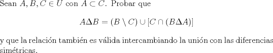 TEX: \noindent Sean $A, B, C\in U$ con $A\subset C$. Probar que <br />$$A\Delta B=(B\setminus C)\cup[C\cap (B\Delta A)]$$<br />y que la relacin tambin es vlida intercambiando la unin con las diferencias simtricas.