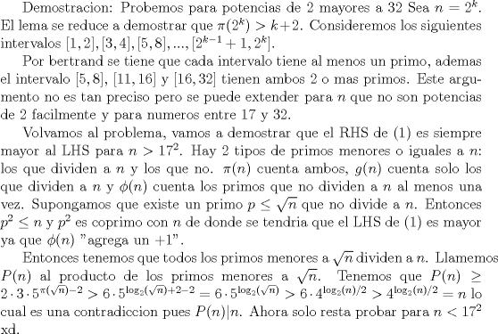 TEX: <br />Demostracion: Probemos para potencias de 2 mayores a 32<br />Sea $n=2^k$. El lema se reduce a demostrar que $\pi(2^k)>k+2$. Consideremos los siguientes intervalos<br />  $[1,2],[3,4],[5,8],...,[2^{k-1}+1,2^k]$.<br /><br />Por bertrand se tiene que cada intervalo tiene al menos un primo, ademas el intervalo $[5,8]$,  $[11,16]$ y $[16,32]$ tienen ambos 2 o mas primos. Este argumento no es tan preciso pero se puede extender para $n$ que no son potencias de 2 facilmente y para numeros entre 17 y 32.<br /><br />Volvamos al problema, vamos a demostrar que el RHS de (1) es siempre mayor al LHS para $n>17^2$. Hay 2 tipos de primos menores o iguales a $n$: los que dividen a $n$ y los que no. $\pi(n)$ cuenta ambos, $g(n)$ cuenta solo los que dividen a $n$ y $\phi(n)$ cuenta los primos que no dividen a $n$ al menos una vez. Supongamos que existe un primo $p\le\sqrt{n}$ que no divide a $n$. Entonces $p^2\le n$ y $p^2$ es coprimo con $n$ de donde se tendria que el LHS de (1) es mayor ya que $\phi(n)$ "agrega un $+1$''.<br /><br />Entonces tenemos que todos los primos menores a $\sqrt{n}$ dividen a $n$. Llamemos $P(n)$ al producto de los primos menores a $\sqrt{n}$. Tenemos que $P(n)\ge 2\cdot 3\cdot 5^{\pi(\sqrt{n})-2}> 6\cdot 5^{\log_2(\sqrt{n})+2-2}=6\cdot 5^{\log_2(\sqrt{n})}>6\cdot 4^{\log_2(n)/2} >4^{\log_2(n)/2}=n$ lo cual es una contradiccion pues $P(n)|n$. Ahora solo resta probar para $n<17^2$ xd.