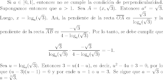 TEX: <br />Si $a\in\left]0,1\right]$, entonces no se cumple la condicin de perpendicularidad. Supongamos entonces que $a>1$. Sea $A=(x,\sqrt{3})$. Entonces $a^{x}=\sqrt{3}$. Luego, $x=\log_{a}(\sqrt{3})$. Asi, la pendiente de la recta $\overline{OA}$ es $\dfrac{\sqrt{3}}{\log_{a}(\sqrt{3})}$ y la pendiente de la recta $\overline{AB}$ es $\dfrac{-\sqrt{3}}{4-\log_{a}(\sqrt{3})}$. Por lo tanto, se debe cumplir que<br />    \begin{align*}<br />    \dfrac{\sqrt{3}}{\log_{a}(\sqrt{3})}\cdot \dfrac{-\sqrt{3}}{4-\log_{a}(\sqrt{3})}=-1.<br />    \end{align*}<br />    Sea $u=\log_{a}(\sqrt{3})$. Entonces $3=u(4-u)$, es decir, $u^{2}-4u+3=0$, por lo que $(u-3)(u-1)=0$ y por ende $u=1$ o $u=3$. Se sigue que $a=\sqrt{3}$ o $a=\sqrt[6]{3}$.<br />