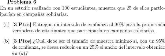 TEX: <br />\textbf{Problema 6}\\<br />En un estudio realizado con $100$ estudiantes, muestra que $25$ de ellos participaran en campaas solidarias.<br />\begin{itemize}<br />\item[(a)] \textbf{[3 Ptos]} Entregue un intervalo de confianza al $90\%$ para la proporcin verdadera de estudiantes que participara en campaas solidarias.<br />\item[(b)] \textbf{[3 Ptos]} Cul debe ser el tamao de muestra mnimo si, con un $95\%$ de confianza, se desea reducir en un $25\%$ el ancho del intervalo obtenido en $(a)$?<br />\end{itemize}<br />