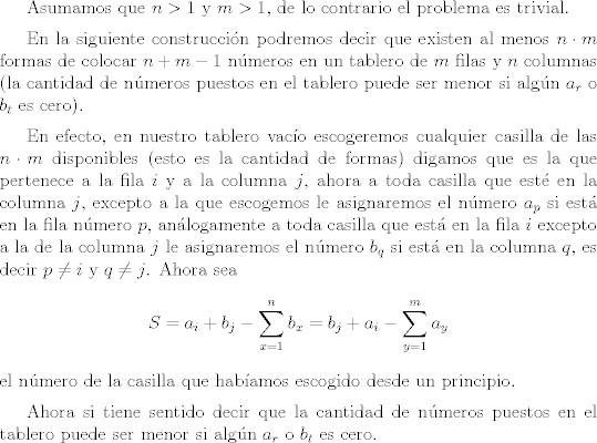 TEX: <br /> <br />Asumamos que $n>1$ y $m>1$, de lo contrario el problema es trivial.<br /><br />\vspace{0,2cm}<br /><br />En la siguiente construccin podremos decir que existen al menos $n \cdot m$ formas de colocar $n + m-1$ nmeros en un tablero de $m$ filas y $n$ columnas (la cantidad de nmeros puestos en el tablero puede ser menor si algn $a_r$ o $b_t$ es cero).<br /><br />\vspace{0,2cm}<br /><br />En efecto, en nuestro tablero vaco escogeremos cualquier casilla de las $n \cdot m$ disponibles (esto es la cantidad de formas) digamos que es la que pertenece a la fila $i$ y a la columna $j$, ahora a toda casilla que est en la columna $j$, excepto a la que escogemos le asignaremos el nmero $a_p$ si est en la fila nmero $p$, anlogamente a toda casilla que est en la fila $i$ excepto a la de la columna $j$ le asignaremos el nmero $b_q$ si est en la columna $q$, es decir $p \neq i$ y $q \neq j$. Ahora sea $$S=a_i + b_j - \sum_{x=1}^{n} b_x =b_j+a_i- \sum_{y=1}^{m}a_y$$ el nmero de la casilla que habamos escogido desde un principio.<br /><br />\vspace{0,2cm}<br /> Ahora si tiene sentido decir que  la cantidad de nmeros puestos en el tablero puede ser menor si algn $a_r$ o $b_t$ es cero.<br /><br />