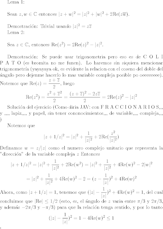 TEX: Lema 1:\\<br /><br />Sean $z,w \in \mathbb{C}$ entonces $|z+w|^2=|z|^2+|w|^2+2\textrm{Re}(z\overline{w})$.\\<br /><br />Demostracin: Trivial usando $|z|^2=z\overline{z}$<br /><br />Lema 2:\\<br /><br />Sea $z \in \mathbb{C}$, entonces $\textrm{Re}(z^2)=2\textrm{Re}(z)^2-|z|^2$.\\<br /><br />Demostracin: Se puede usar trigonometria pero eso es de C O L I P A T O (es bromita no me funen). Lo haremos sin siquiera mencionar trigonometra (yayayaya ok, es evidente la relacion con el coseno del doble del ngulo pero dejenme hacerlo lo mas variable compleja posible po oeeeeeeee). Notemos que $\textrm{Re}(z)=\dfrac{z+\overline{z}}{2}$, luego<br />$$\textrm{Re}(z^2)=\dfrac{z^2+\overline{z}^2}{2}=\dfrac{(z+\overline{z})^2-2z\overline{z}}{2}=2\textrm{Re}(z)^2-|z|^2$$<br /><br />Solucin del ejercicio (Como diria JAV: con F R A C C I O N A R I O S,,, y ,,,, lapiz,,,, y papel, sin tener cononocimientos,,, de variable,,,, compleja,,, )<br /><br />Notemos que $$|z+1/z|^2=|z|^2+\frac{1}{|z|^2}+2\textrm{Re}(\dfrac{z^2}{|z|^2})$$<br />Definamos $w=z/|z|$ como el numero complejo unitario que representa la ''direccin'' de la variable compleja $z$ <br />Entonces<br />$$|z+1/z|^2=|z|^2+\frac{1}{|z|^2}+2\textrm{Re}(w^2)=|z|^2+\frac{1}{|z|^2}+4\textrm{Re}(w)^2-2|w|^2$$$$=|z|^2+\frac{1}{|z|^2}+4\textrm{Re}(w)^2-2=(z-\frac{1}{|z|})^2+4\textrm{Re}(w)^2$$<br />Ahora, como $|z+1/z|=1$, tenemos que $(|z|-\dfrac{1}{|z|})^2+4\textrm{Re}(w)^2=1$, del cual concluimos que $|\textrm{Re}|\leq 1/2$ (esto, es, el ngulo de $z$ varia entre $\pi/3$ y $2\pi/3$, y adems $-2\pi/3$ y $-\pi/3$) para que la relacin tenga sentido, y por lo tanto <br />$$(|z|-\dfrac{1}{|z|})^2=1-4\textrm{Re}(w)^2\leq 1$$, <br />