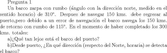 TEX: Pregunta 1<br /><br />Un barco zarpa con rumbo (\'angulo con la direcci\'on norte, medido en el sentido horario) de 310. Despues de navegar 150 kms. debe regresar al puerto,pero debido a un error de navegaci\'on el barco navega los 150 kms. de retorno con rumbo de 115. En el momento de haber completado los 300 kms. totales:<br /><br />a)Qu tan lejos est\'a el barco del puerto?<br /><br />b)Desde puerto, En qu\'e direcci\'on (respecto del Norte, horaria) se detecta el barco?