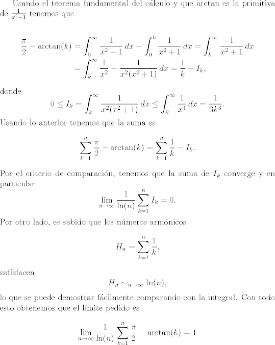 TEX: Usando el teorema fundamental del clculo y que $\arctan$ es la primitiva de $\frac{1}{x^2 + 1}$ tenemos que<br /><br />\begin{align*}<br /> \frac{\pi}{2} - \arctan(k) &= \int_0^\infty \frac{1}{x^2 + 1} \, dx - \int_0^k \frac{1}{x^2 + 1} \, dx = \int_k^\infty \frac{1}{x^2 + 1} \, dx \\<br />&= \int_k^\infty \frac{1}{x^2} - \frac{1}{x^2(x^2 + 1)} \, dx = \frac{1}{k} - I_k,<br />\end{align*}<br />donde <br />\[0 \leq I_k = \int_k^\infty\frac{1}{x^2(x^2 + 1)} \, dx \leq \int_k^\infty\frac{1}{x^4} \, dx = \frac{1}{3 k^3}.\]<br />Usando lo anterior tenemos que la suma es<br />\[ \sum_{k = 1}^n  \frac{\pi}{2} - \arctan(k)  = \sum_{k = 1}^n  \frac{1}{k} - I_k. \]<br />Por el criterio de comparacin, tenemos que la suma de $I_k$ converge y en particular<br />\[ \lim_{n \rightarrow \infty} \frac{1}{\ln(n)} \sum_{k = 1}^n I_k = 0. \]<br />Por otro lado, es sabido que los nmeros armnicos<br />\[ H_n = \sum_{k = 1}^n \frac{1}{k}, \]<br />satisfacen<br />\[ H_n \sim_{n \rightarrow \infty} \ln(n), \]<br />lo que se puede demostrar fcilmente comparando con la integral.<br />Con todo esto obtenemos que el lmite pedido es<br />\[  \lim_{n \rightarrow \infty} \frac{1}{\ln(n)} \sum_{k = 1}^n  \frac{\pi}{2} - \arctan(k) = 1\]<br />