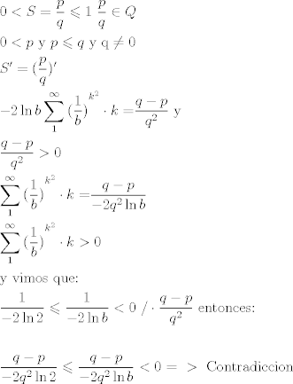 TEX: \[\begin{gathered}<br />  0 < S = \frac{p}{q} \leqslant 1{\text{       }}\frac{p}{q} \in Q \hfill \\<br />  0 < p{\text{ y }}p \leqslant q{\text{ y q}} \ne 0 \hfill \\<br />  S' = (\frac{p}{q})' \hfill \\<br />   - 2\ln b\sum\limits_1^\infty  {{{(\frac{1}{b})}^{{k^2}}} \cdot k = } \frac{{q - p}}{{{q^2}}}{\text{   y}} \hfill \\<br />  \frac{{q - p}}{{{q^2}}} > 0 \hfill \\<br />  \sum\limits_1^\infty  {{{(\frac{1}{b})}^{{k^2}}} \cdot k = } \frac{{q - p}}{{ - 2{q^2}\ln b}} \hfill \\<br />  \sum\limits_1^\infty  {{{(\frac{1}{b})}^{{k^2}}} \cdot k > 0}  \hfill \\<br />  {\text{y vimos que:}} \hfill \\<br />  \frac{1}{{ - 2\ln 2}} \leqslant \frac{1}{{ - 2\ln b}} < 0{\text{ /}} \cdot \frac{{q - p}}{{{q^2}}}{\text{   entonces:}} \hfill \\<br />   \hfill \\<br />  \frac{{q - p}}{{ - 2{q^2}\ln 2}} \leqslant \frac{{q - p}}{{ - 2{q^2}\ln b}} < 0{\text{    = }} > {\text{ Contradiccion}} \hfill \\ <br />\end{gathered} \]