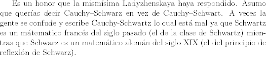 TEX: <br />Es un honor que la mismsima Ladyzhenskaya haya respondido.  Asumo que queras decir Cauchy--Schwarz en vez de Cauchy--Schwart. A veces la gente se confude y escribe Cauchy-Schwartz lo cual est mal ya que Schwartz es un mtematico francs del siglo pasado (el de la clase de Schwartz) mientras que Schwarz es un matemtico alemn del siglo XIX (el del principio de reflexin de Schwarz).<br />