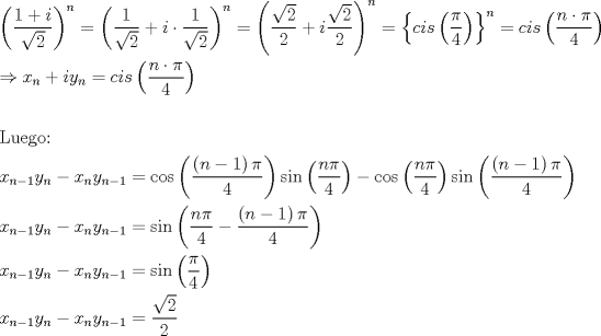 TEX: % MathType!MTEF!2!1!+-<br />% feaagaart1ev2aaatCvAUfeBSjuyZL2yd9gzLbvyNv2CaerbuLwBLn<br />% hiov2DGi1BTfMBaeXatLxBI9gBaerbd9wDYLwzYbItLDharqqtubsr<br />% 4rNCHbGeaGqiVu0Je9sqqrpepC0xbbL8F4rqqrFfpeea0xe9Lq-Jc9<br />% vqaqpepm0xbba9pwe9Q8fs0-yqaqpepae9pg0FirpepeKkFr0xfr-x<br />% fr-xb9adbaqaaeGaciGaaiaabeqaamaabaabaaGceaqabeaadaqada<br />% qaamaalaaabaGaaGymaiabgUcaRiaadMgaaeaadaGcaaqaaiaaikda<br />% aSqabaaaaaGccaGLOaGaayzkaaWaaWbaaSqabeaacaWGUbaaaOGaey<br />% ypa0ZaaeWaaeaadaWcaaqaaiaaigdaaeaadaGcaaqaaiaaikdaaSqa<br />% baaaaOGaey4kaSIaamyAaiabgwSixpaalaaabaGaaGymaaqaamaaka<br />% aabaGaaGOmaaWcbeaaaaaakiaawIcacaGLPaaadaahaaWcbeqaaiaa<br />% d6gaaaGccqGH9aqpdaqadaqaamaalaaabaWaaOaaaeaacaaIYaaale<br />% qaaaGcbaGaaGOmaaaacqGHRaWkcaWGPbWaaSaaaeaadaGcaaqaaiaa<br />% ikdaaSqabaaakeaacaaIYaaaaaGaayjkaiaawMcaamaaCaaaleqaba<br />% GaamOBaaaakiabg2da9maacmaabaGaam4yaiaadMgacaWGZbWaaeWa<br />% aeaadaWcaaqaaiabec8aWbqaaiaaisdaaaaacaGLOaGaayzkaaaaca<br />% GL7bGaayzFaaWaaWbaaSqabeaacaWGUbaaaOGaeyypa0Jaam4yaiaa<br />% dMgacaWGZbWaaeWaaeaadaWcaaqaaiaad6gacqGHflY1cqaHapaCae<br />% aacaaI0aaaaaGaayjkaiaawMcaaaqaaiabgkDiElaadIhadaWgaaWc<br />% baGaamOBaaqabaGccqGHRaWkcaWGPbGaamyEamaaBaaaleaacaWGUb<br />% aabeaakiabg2da9iaadogacaWGPbGaam4CamaabmaabaWaaSaaaeaa<br />% caWGUbGaeyyXICTaeqiWdahabaGaaGinaaaaaiaawIcacaGLPaaaae<br />% aaaeaacaqGmbGaaeyDaiaabwgacaqGNbGaae4BaiaabQdaaeaacaWG<br />% 4bWaaSbaaSqaaiaad6gacqGHsislcaaIXaaabeaakiaadMhadaWgaa<br />% WcbaGaamOBaaqabaGccqGHsislcaWG4bWaaSbaaSqaaiaad6gaaeqa<br />% aOGaamyEamaaBaaaleaacaWGUbGaeyOeI0IaaGymaaqabaGccqGH9a<br />% qpciGGJbGaai4BaiaacohadaqadaqaamaalaaabaWaaeWaaeaacaWG<br />% UbGaeyOeI0IaaGymaaGaayjkaiaawMcaaiabec8aWbqaaiaaisdaaa<br />% aacaGLOaGaayzkaaGaci4CaiaacMgacaGGUbWaaeWaaeaadaWcaaqa<br />% aiaad6gacqaHapaCaeaacaaI0aaaaaGaayjkaiaawMcaaiabgkHiTi<br />% GacogacaGGVbGaai4CamaabmaabaWaaSaaaeaacaWGUbGaeqiWdaha<br />% baGaaGinaaaaaiaawIcacaGLPaaaciGGZbGaaiyAaiaac6gadaqada<br />% qaamaalaaabaWaaeWaaeaacaWGUbGaeyOeI0IaaGymaaGaayjkaiaa<br />% wMcaaiabec8aWbqaaiaaisdaaaaacaGLOaGaayzkaaaabaGaamiEam<br />% aaBaaaleaacaWGUbGaeyOeI0IaaGymaaqabaGccaWG5bWaaSbaaSqa<br />% aiaad6gaaeqaaOGaeyOeI0IaamiEamaaBaaaleaacaWGUbaabeaaki<br />% aadMhadaWgaaWcbaGaamOBaiabgkHiTiaaigdaaeqaaOGaeyypa0Ja<br />% ci4CaiaacMgacaGGUbWaaeWaaeaadaWcaaqaaiaad6gacqaHapaCae<br />% aacaaI0aaaaiabgkHiTmaalaaabaWaaeWaaeaacaWGUbGaeyOeI0Ia<br />% aGymaaGaayjkaiaawMcaaiabec8aWbqaaiaaisdaaaaacaGLOaGaay<br />% zkaaaabaGaamiEamaaBaaaleaacaWGUbGaeyOeI0IaaGymaaqabaGc<br />% caWG5bWaaSbaaSqaaiaad6gaaeqaaOGaeyOeI0IaamiEamaaBaaale<br />% aacaWGUbaabeaakiaadMhadaWgaaWcbaGaamOBaiabgkHiTiaaigda<br />% aeqaaOGaeyypa0Jaci4CaiaacMgacaGGUbWaaeWaaeaadaWcaaqaai<br />% abec8aWbqaaiaaisdaaaaacaGLOaGaayzkaaaabaGaamiEamaaBaaa<br />% leaacaWGUbGaeyOeI0IaaGymaaqabaGccaWG5bWaaSbaaSqaaiaad6<br />% gaaeqaaOGaeyOeI0IaamiEamaaBaaaleaacaWGUbaabeaakiaadMha<br />% daWgaaWcbaGaamOBaiabgkHiTiaaigdaaeqaaOGaeyypa0ZaaSaaae<br />% aadaGcaaqaaiaaikdaaSqabaaakeaacaaIYaaaaaaaaa!F5CF!<br />\[<br />\begin{gathered}<br />  \left( {\frac{{1 + i}}<br />{{\sqrt 2 }}} \right)^n  = \left( {\frac{1}<br />{{\sqrt 2 }} + i \cdot \frac{1}<br />{{\sqrt 2 }}} \right)^n  = \left( {\frac{{\sqrt 2 }}<br />{2} + i\frac{{\sqrt 2 }}<br />{2}} \right)^n  = \left\{ {cis\left( {\frac{\pi }<br />{4}} \right)} \right\}^n  = cis\left( {\frac{{n \cdot \pi }}<br />{4}} \right) \hfill \\<br />   \Rightarrow x_n  + iy_n  = cis\left( {\frac{{n \cdot \pi }}<br />{4}} \right) \hfill \\<br />   \hfill \\<br />  {\text{Luego:}} \hfill \\<br />  x_{n - 1} y_n  - x_n y_{n - 1}  = \cos \left( {\frac{{\left( {n - 1} \right)\pi }}<br />{4}} \right)\sin \left( {\frac{{n\pi }}<br />{4}} \right) - \cos \left( {\frac{{n\pi }}<br />{4}} \right)\sin \left( {\frac{{\left( {n - 1} \right)\pi }}<br />{4}} \right) \hfill \\<br />  x_{n - 1} y_n  - x_n y_{n - 1}  = \sin \left( {\frac{{n\pi }}<br />{4} - \frac{{\left( {n - 1} \right)\pi }}<br />{4}} \right) \hfill \\<br />  x_{n - 1} y_n  - x_n y_{n - 1}  = \sin \left( {\frac{\pi }<br />{4}} \right) \hfill \\<br />  x_{n - 1} y_n  - x_n y_{n - 1}  = \frac{{\sqrt 2 }}<br />{2} \hfill \\ <br />\end{gathered} <br />\]