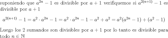 TEX:  \noindent suponiendo que $ a^{2n}-1 $ es divisible por $a+1$ verifiquemos si $a^{2(n+1)}-1$ es divisible por $a+1$ \begin{center} <br />$a^{2(n+1)}-1=a^2 \cdot a^{2n}-1=a^2 \cdot a^{2n}-1 -a^2+a^2=a^2(a^{2n}-1)+(a^2-1) $ \end{center}  Luego los 2 sumandos son divisibles por $a+1$ por lo tanto es divisible para todo $n \in \mathbb{N}$  