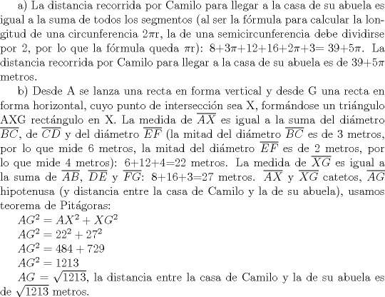 TEX: a) La distancia recorrida por Camilo para llegar a la casa de su abuela es igual a la suma de todos los segmentos (al ser la frmula para calcular la longitud de una circunferencia 2$\pi$r, la de una semicircunferencia debe dividirse por 2, por lo que la frmula queda $\pi$r): $\text{8+3}\pi \text{+12+16+2}\pi \text{+3= 39+5}\pi$. La distancia recorrida por Camilo para llegar a la casa de su abuela es de $\text{39+5}\pi$ metros.<br /><br />b) Desde A se lanza una recta en forma vertical y desde G una recta en forma horizontal, cuyo punto de interseccin sea X, formndose un tringulo AXG rectngulo en X. La medida de $\overline{AX}$ es igual a la suma del dimetro $\overline{BC}$, de $\overline{CD}$ y del dimetro $\overline{EF}$ (la mitad del dimetro $\overline{BC}$ es de 3 metros, por lo que mide 6 metros, la mitad del dimetro $\overline{EF}$ es de 2 metros, por lo que mide 4 metros): 6+12+4=22 metros. La medida de $\overline{XG}$ es igual a la suma de $\overline{AB}$, $\overline{DE}$ y $\overline{FG}$: 8+16+3=27 metros. $\overline{AX}$ y $\overline{XG}$ catetos, $\overline{AG}$ hipotenusa (y distancia entre la casa de Camilo y la de su abuela), usamos teorema de Pitgoras: <br /><br />$AG^{2}=AX^{2}+XG^{2}$<br /><br />$AG^{2}=22^{2}+27^{2}$<br /><br />$AG^{2}=484+729$<br /><br />$AG^{2}=1213$<br /><br />$AG=\sqrt{1213}$, la distancia entre la casa de Camilo y la de su abuela es de $\sqrt{1213}$ metros.