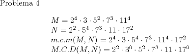 TEX: Problema 4<br /><br />\[\begin{array}{l}<br /> M = {2^4} \cdot 3 \cdot {5^2} \cdot {7^3} \cdot {11^4} \\ <br /> N = {2^2} \cdot {5^4} \cdot {7^3} \cdot 11 \cdot {17^2} \\ <br /> m.c.m(M,N) = {2^4} \cdot 3 \cdot {5^4} \cdot {7^3} \cdot {11^4} \cdot {17^2} \\ <br /> M.C.D(M,N) = {2^2} \cdot {3^0} \cdot {5^2} \cdot {7^3} \cdot 11 \cdot {17^0} \\ <br /> \end{array}\]