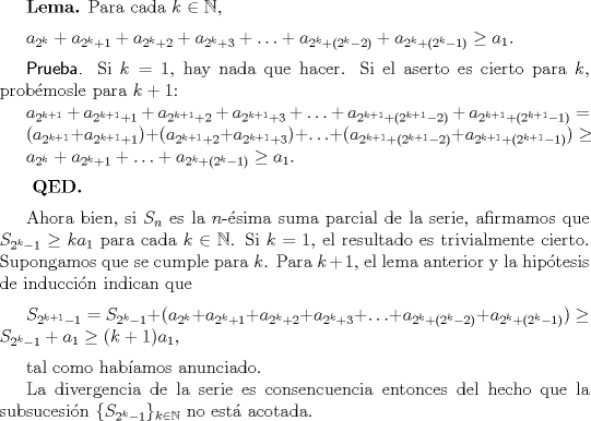 TEX:  \textbf{Lema.} Para cada $k \in \mathbb{N}$, $\medskip$<br /><br />$a_{2^{k}}+a_{2^{k}+1} + a_{2^{k}+2}+a_{2^{k}+3}+\ldots+ a_{2^{k}+(2^{k}-2)}+a_{2^{k}+(2^{k}-1)} \geq a_{1}.$ $\medskip$<br /><br />\textsf{Prueba.} Si $k=1$, hay nada que hacer. Si el aserto es cierto para $k$, probmosle para $k+1$: <br /><br />$a_{2^{k+1}}+a_{2^{k+1}+1} + a_{2^{k+1}+2}+a_{2^{k+1}+3}+\ldots+ a_{2^{k+1}+(2^{k+1}-2)}+a_{2^{k+1}+(2^{k+1}-1)} =$<br /><br />$(a_{2^{k+1}}+a_{2^{k+1}+1}) + (a_{2^{k+1}+2}+a_{2^{k+1}+3})+\ldots+ (a_{2^{k+1}+(2^{k+1}-2)}+a_{2^{k+1}+(2^{k+1}-1)}) \geq$<br /><br />$a_{2^{k}}+a_{2^{k}+1} +\ldots+ a_{2^{k}+(2^{k}-1)} \geq a_{1}.$ $\medskip$<br /><br />$\medskip$ $\textbf{QED.}$<br /><br />Ahora bien, si $S_{n}$ es la $n$-sima suma parcial de la serie, afirmamos que $S_{2^{k}-1} \geq ka_{1}$ para cada $k \in \mathbb{N}$. Si $k=1$, el resultado es trivialmente cierto. Supongamos que  se cumple para $k$. Para $k+1$, el lema anterior y la hiptesis de induccin indican que $\medskip$<br /><br />$S_{2^{k+1}-1} = S_{2^{k}-1} + (a_{2^{k}}+a_{2^{k}+1} + a_{2^{k}+2}+a_{2^{k}+3}+\ldots+ a_{2^{k}+(2^{k}-2)}+a_{2^{k}+(2^{k}-1)}) \geq S_{2^{k}-1} + a_{1} \geq (k+1)a_{1}$, $\medskip$<br /><br />tal como habamos anunciado.<br /><br />La divergencia de la serie es consencuencia entonces del hecho que la subsucesin $\{S_{2^{k}-1}\}_{k \in \mathbb{N}}$ no est acotada.<br />