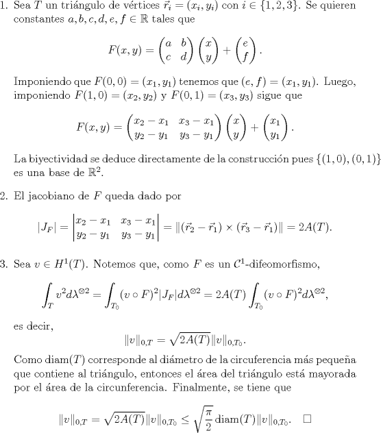 TEX: \begin{enumerate}<br />\item Sea $T$ un tringulo de vrtices $\vec r_i=(x_i,y_i)$ con $i\in\{1,2,3\}$. Se quieren constantes $a,b,c,d,e,f\in\mathbb R$ tales que <br />$$F(x,y)=\begin{pmatrix}<br />a&b\\<br />c&d<br />\end{pmatrix}\begin{pmatrix}<br />x\\<br />y<br />\end{pmatrix}+\begin{pmatrix}<br />e\\<br />f<br />\end{pmatrix}.$$<br />Imponiendo que $F(0,0)=(x_1,y_1)$ tenemos que $(e,f)=(x_1,y_1)$. Luego, imponiendo $F(1,0)=(x_2,y_2)$ y $F(0,1)=(x_3,y_3)$ sigue que <br />$$F(x,y)=\begin{pmatrix}<br />x_2-x_1&x_3-x_1\\<br />y_2-y_1&y_3-y_1<br />\end{pmatrix}\begin{pmatrix}<br />x\\<br />y<br />\end{pmatrix}+\begin{pmatrix}<br />x_1\\<br />y_1<br />\end{pmatrix}.$$<br />La biyectividad se deduce directamente de la construccin pues $\{(1,0),(0,1)\}$ es una base de $\mathbb R^2$.<br />\item El jacobiano de $F$ queda dado por <br />$$<br />\left|<br />J_F<br />\right|=\begin{vmatrix}<br />x_2-x_1&x_3-x_1\\<br />y_2-y_1&y_3-y_1<br />\end{vmatrix}=\|(\vec r_2-\vec r_1)\times(\vec r_3-\vec r_1)\|=2A(T).<br />$$<br />\item Sea $v\in H^1(T)$. Notemos que, como $F$ es un $\mathcal C^1$-difeomorfismo,<br />$$\int_{T} v^2 d\lambda^{\otimes 2}=\int_{T_0}(v\circ F)^2|J_F|d\lambda^{\otimes 2}=2A(T)\int_{T_0}(v\circ F)^2d\lambda^{\otimes 2},$$<br />es decir,<br />$$\|v\|_{0,T}=\sqrt{2A(T)}\|v\|_{0,T_0}.$$<br />Como $\operatorname{diam}(T)$ corresponde al dimetro de la circuferencia ms pequea que contiene al tringulo, entonces el rea del tringulo est mayorada por el rea de la circunferencia. Finalmente, se tiene que <br />$$\|v\|_{0,T}=\sqrt{2A(T)}\|v\|_{0,T_0}\le \sqrt{\frac{\pi}{2}}\operatorname{diam}(T)\|v\|_{0,T_0}. \quad\square$$<br />\end{enumerate}