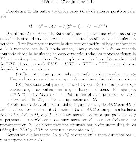 TEX: <br /><br />\begin{center}<br /><br />Mircoles, 17 de julio de 2019<br /><br />\end{center}<br /><br />\textbf{Problema 4:} Encontrar todos los pares $(k, n)$ de enteros positivos tales que<br /><br />$$ k! = (2^n - 1)(2^n - 2)(2^n - 4) \cdots (2^n - 2^{n-1}) $$<br /><br />\textbf{Problema 5:} El Banco de Bath emite monedas con una $H$ en una cara y una $T$ en la otra. Harry tiene $n$ monedas de este tipo alineadas de izquierda a derecha. l realiza repetidamente la siguiente operacin: si hay exactamente $k > 0$ monedas con la $H$ hacia arriba, Harry voltea la k-sima moneda contando desde la izquierda; en caso contrario, todas las monedas tienen la $T$ hacia arriba y l se detiene. Por ejemplo, si $n = 3$ y la configuracin inicial de $THT$, el proceso sera $THT \rightarrow HHT \rightarrow HTT \rightarrow TTT$, que se detiene despus de tres operaciones.<br /><br />\setlength{\leftskip}{1cm}<br /><br />(a) Demostrar que para cualquier configuracin inicial que tenga Harry, el proceso se detiene despus de un nmero finito de operaciones<br /><br />(b) Para cada configuracin inicial $C$, sea $L©$ el nmero de operaciones que se realizan hasta que Harry se detiene. Por ejemplo, $L(THT) = 3$ y $L(TTT) = 0$. Determinar el valor promedio de $L©$ sobre todas las $2^n$ posibles configuraciones de $C$.<br /><br />\setlength{\leftskip}{0cm}<br /><br />\textbf{Problema 6:} Sea $I$ el incentro del tringulo acutngulo $ABC$ con $AB \neq AC$. La circunferencia inscrita (o incrculo) $\omega$ de $ABC$ es tangente a los lados $BC$, $CA$ y $AB$ en $D$, $E$ y $F$, respectivamente. La recta que pasa por $D$ y es perpendicular a $EF$ corta a $\omega$ nuevamente en $R$. La recta $AR$ corta a $\omega$ nuevamente en $P$. Las circunferencias circunscritas (o circuncrculos) de los tringulos $PCE$ y $PBF$ se cortan nuevamente en $Q$. <br /><br />Demostrar que las rectas $DI$ y $PQ$ se cortan en la recta que pasa por $A$ y es perpendicular a $AI$.<br /><br />
