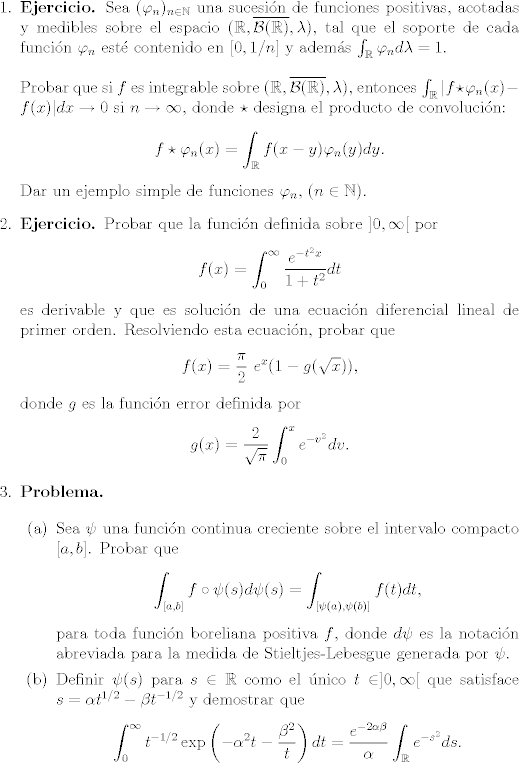 TEX: <br />	\begin{enumerate}<br />	\item \textbf{Ejercicio. }Sea $(\varphi_n)_{n\in\mathbb{N}}$ una sucesin de funciones positivas, acotadas y medibles sobre el espacio $(\mathbb{R},\overline{\mathcal{B}(\mathbb{R})},\lambda)$, tal que el soporte de cada funcin $\varphi_n$ est contenido en $[0,1/n]$ y adems $\int_\mathbb{R}\varphi_n d\lambda=1$.\\<br />	\\<br />	Probar que si $f$ es integrable sobre $(\mathbb{R},\overline{\mathcal{B}(\mathbb{R})},\lambda)$, entonces $\int_\mathbb{R}|f\star\varphi_n(x)-f(x)|dx\to 0$ si $n\to\infty$, donde $\star$ designa el producto de convolucin:<br />	$$f\star\varphi_n(x)=\int_\mathbb{R}f(x-y)\varphi_n(y)dy. $$<br />	Dar un ejemplo simple de funciones $\varphi_n$, ($n\in\mathbb{N}$).<br />	<br />	<br />	<br />	\item \textbf{Ejercicio. }Probar que la funcin definida sobre $]0,\infty[$ por<br />	$$f(x)=\int_0^\infty\frac{e^{-t^2x}}{1+t^2}dt $$<br />	es derivable y que es solucin de una ecuacin diferencial lineal de primer orden. Resolviendo esta ecuacin, probar que<br />	$$f(x)=\frac{\pi}{2}\ e^x(1-g(\sqrt{x})),$$<br />	donde $g$ es la funcin error definida por<br />	$$g(x)=\frac{2}{\sqrt{\pi}}\int_0^xe^{-v^2}dv. $$<br />	<br />	<br />	<br />	<br />	\item\textbf{Problema.}<br />	<br />	\begin{enumerate}<br />	\item Sea $\psi$ una funcin continua creciente sobre el intervalo compacto $[a,b]$. Probar que<br />	$$\int_{[a,b]}f\circ\psi(s)d\psi(s)=\int_{[\psi(a),\psi(b)]}f(t)dt,$$<br />	para toda funcin boreliana positiva $f$, donde $d\psi$ es la notacin abreviada para la medida de Stieltjes-Lebesgue generada por $\psi$.<br />	<br />	<br />	\item Definir $\psi(s)$ para $s\in\mathbb{R}$ como el nico $t\in ]0,\infty[$ que satisface $s=\alpha t^{1/2}-\beta t^{-1/2}$ y demostrar que<br />	$$\int_0^\infty t^{-1/2}\exp\left(-\alpha^2t-\frac{\beta^2}{t}\right)dt=\frac{e^{-2\alpha\beta}}{\alpha}\int_\mathbb{R}e^{-s^2}ds. $$<br />	Luego use cualquiera de los mtodos vistos en clase para obtener la integral del miembro derecho, completando el clculo de la integral del miembro izquierdo.<br />	\end{enumerate}<br />	<br /><br />	<br />	\end{enumerate}<br />	<br />