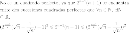 TEX: \[\begin{gathered}<br />  {\text{No es un cuadrado perfecto}}{\text{, ya que }}{{\text{2}}^{n - 1}}(n + 1){\text{ se encuentra}} \hfill \\<br />  {\text{entre dos sucesiones cuadradas perfectas que }}\forall {\text{n}} \in \mathbb{N},{\text{ }}\exists {\text{N}} \hfill \\<br />   \subseteq \mathbb{R}. \hfill \\<br />  {({2^{\frac{{n - 1}}{2}}}(\sqrt n  + \frac{1}{{\sqrt n }}) - 1)^2} \leqslant {2^{n - 1}}(n + 1) \leqslant {({2^{\frac{{n - 1}}{2}}}(\sqrt n  + \frac{1}{{\sqrt n }}))^2} \hfill \\ <br />\end{gathered} \]