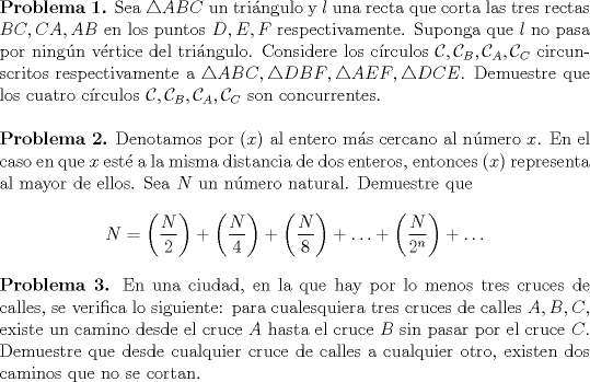 TEX: <br />\noindent\textbf{Problema 1.} Sea $\triangle{ABC}$ un tringulo y $l$ una recta que corta las tres rectas $BC, CA, AB$ en los puntos $D,E,F$ respectivamente. Suponga que $l$ no pasa por ningn vrtice del tringulo. Considere los crculos $\mathcal{C}, \mathcal{C}_B, \mathcal{C}_A, \mathcal{C}_C$ circunscritos respectivamente a $\triangle{ABC},\triangle{DBF},\triangle{AEF},\triangle{DCE}$. Demuestre que los cuatro crculos $\mathcal{C}, \mathcal{C}_B, \mathcal{C}_A, \mathcal{C}_C$ son concurrentes.\\<br /><br />\noindent\textbf{Problema 2.} Denotamos por $(x)$ al entero ms cercano al nmero $x$. En el caso en que $x$ est a la misma distancia de dos enteros, entonces $(x)$ representa al mayor de ellos. Sea $N$ un nmero natural. Demuestre que<br /><br />\begin{center}<br />$N=\displaystyle\left(\frac{N}{2}\right)+\left(\frac{N}{4}\right)+\left(\frac{N}{8}\right)+\ldots+\left(\frac{N}{2^n}\right)+\ldots$<br />\end{center}<br /><br />\noindent\textbf{Problema 3.} En una ciudad, en la que hay por lo menos tres cruces de calles, se verifica lo siguiente: para cualesquiera tres cruces de calles $A,B,C$, existe un camino desde el cruce $A$ hasta el cruce $B$ sin pasar por el cruce $C$. Demuestre que desde cualquier cruce de calles a cualquier otro, existen dos caminos que no se cortan.<br />