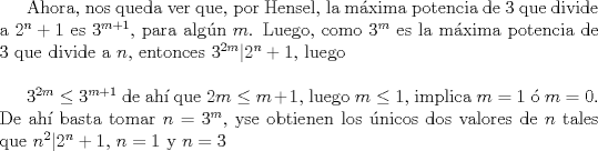 TEX: Ahora, nos queda ver que, por Hensel, la mxima potencia de 3 que divide a $2^n+1$ es $3^{m+1}$, para algn $m$.  Luego, como $3^m$ es la mxima potencia de 3 que divide a $n$, entonces $3^{2m}|2^n+1$, luego\\ <br /><br />$3^{2m} \le 3^{m+1}$ de ah que $2m \le m+1$, luego $m\le 1$, implica $m=1$  $m=0$.  De ah  basta tomar $n=3^m$, yse obtienen los nicos dos valores de $n$ tales que $n^2|2^n +1$, $n=1$ y $n=3$ 