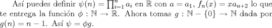 TEX: As puedes definir $\psi(n)=\prod_{i=1}^n a_i$ en $\mathbb{R}$ con $a=a_1$, $f_n(x)=xa_{n+2}$ lo que te entrega la funcin $\phi: \mathbb{N}\to\mathbb{R}$. Ahora tomas $g:\mathbb{N}-\{0\}\to \mathbb{N}$ dada por $g(n)=n-1$. As $\psi=\phi g$.