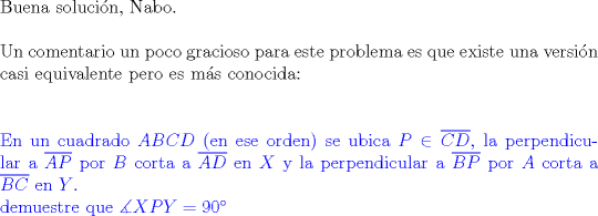 TEX: $ $\\<br />Buena soluci\'on, Nabo.\\<br />$ $\\<br />Un comentario un poco gracioso para este problema es que existe una versi\'on casi equivalente pero es m\'as conocida:\\<br />$ $\\<br />$ $\\<br />\color{blue}<br />En un cuadrado $ABCD$ (en ese orden) se ubica $P\in\overline{CD}$, la perpendicular a $\overline{AP}$ por $B$ corta a $\overline{AD}$ en $X$ y la perpendicular a $\overline{BP}$ por $A$ corta a $\overline{BC}$ en $Y$.\\<br />demuestre que $\measuredangle XPY=90^{\circ}$