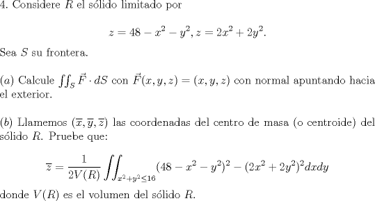 TEX: <br /><br />\noindent $4.$ Considere $R$ el slido limitado por<br /><br />$$z=48-x^2-y^2, z=2x^2+2y^2.$$<br /><br />\noindent Sea $S$ su frontera.\\<br /><br />\noindent $(a)$ Calcule $\iint_S \vec{F}\cdot dS$ con $\vec{F}(x,y,z)=(x,y,z)$ con normal apuntando hacia el exterior.\\<br /><br />\noindent $(b)$ Llamemos $(\overline{x}, \overline{y}, \overline{z})$ las coordenadas del centro de masa (o centroide) del slido $R$. Pruebe que:<br /><br />$$\overline{z}=\displaystyle\frac{1}{2V}\iint_{x^2+y^2\le{16}}(48-x^2-y^2)^2-(2x^2+2y^2)^2 dxdy$$<br /><br />\noindent donde $V$ es el volumen del slido $R$.<br /><br />