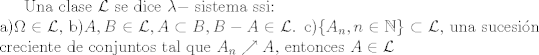 TEX: Una clase $\mathcal{L}$ se dice $\lambda-$ sistema ssi:\\<br />a)$\Omega \in \mathcal{L}$, b)$A,B \in \mathcal{L},A \subset B, B-A \in \mathcal{L}$. c)$\{A_n,n \in \mathbb{N}\} \subset \mathcal{L}$, una sucesin creciente de conjuntos tal que $A_n \nearrow A$, entonces $A \in \mathcal{L}$