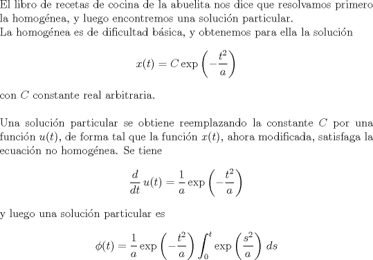 TEX: \noindent El libro de recetas de cocina de la abuelita nos dice que resolvamos primero la homog\'enea, y luego encontremos una soluci\'on particular.\\ La homog\'enea es de dificultad b\'asica, y obtenemos para ella la soluci\'on $$x(t)=C\,\text{exp}\left(-\frac{t^2}{a}\right)$$ con $C$ constante real arbitraria.\\ \\ Una soluci\'on particular se obtiene reemplazando la constante $C$ por una funci\'on $u(t)$, de forma tal que la funci\'on $x(t)$, ahora modificada, satisfaga la ecuaci\'on no homog\'enea. Se tiene $$\frac{d}{dt}\,u(t) = \frac{1}{a}\,\text{exp}\left(-\frac{t^2}{a}\right)$$ y luego una soluci\'on particular es $$\phi (t) = \frac{1}{a}\,\text{exp}\left(-\frac{t^2}{a}\right)\int_0^t\text{exp}\left(\frac{s^2}{a}\right)\,ds$$