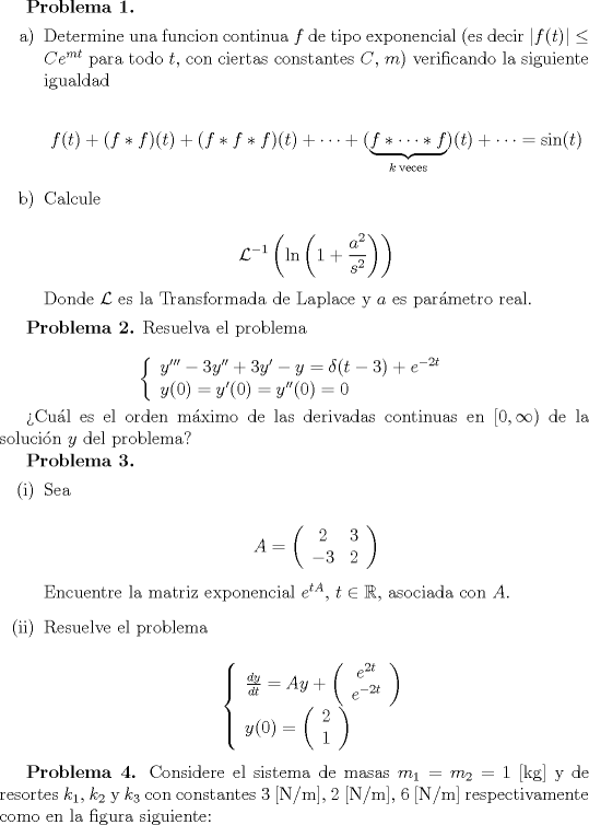 TEX: <br />\textbf{Problema 1.}<br />\begin{itemize}<br />\item[a)] Determine una funcion continua $f$ de tipo exponencial (es decir $|f(t)| \leq Ce^{mt}$ para todo $t$, con ciertas constantes $C$, $m$) verificando la siguiente igualdad<br /><br />$$ f(t) + (f*f)(t) + (f*f*f)(t) + \cdots +  (\underbrace{f* \cdots *f}_{k \: \textrm{veces}})(t) + \cdots = \sin(t)$$<br /><br />\item[b)] Calcule<br /><br />$$ \mathcal{L}^{-1}\left( \ln \left(1+\frac{a^2}{s^2}\right) \right)$$<br /><br />Donde $\mathcal{L}$ es la Transformada de Laplace y $a$ es parmetro real.<br />\end{itemize}<br /><br />\textbf{Problema 2.}<br />Resuelva el problema<br /><br />$$\left\{ \begin{array}{l} y'''-3y''+3y'-y=\delta(t-3)+e^{-2t} \\y(0)=y'(0)=y''(0)=0 \end{array}\right. $$<br /><br />Cul es el orden mximo de las derivadas continuas en $[0, \infty)$ de la solucin $y$ del problema?<br /><br />\textbf{Problema 3.}<br />\begin{itemize}<br />\item[(i)]Sea<br /><br />$$ A = \left( \begin{array}{cc} 2 & 3 \\ -3  & 2  \end{array}\right)$$<br /><br />Encuentre la matriz exponencial $e^{tA}$, $t \in \mathbb{R}$, asociada con $A$.<br /><br />\item[(ii)]Resuelve el problema<br /><br />$$\left\{ \begin{array}{l} \frac{dy}{dt} =Ay + \left( \begin{array}{c} e^{2t} \\ e^{-2t} \end{array} \right) \\ y(0) = \left(\begin{array}{c} 2 \\ 1 \end{array} \right)\end{array} \right. $$<br /><br />\end{itemize}<br /><br />\textbf{Problema 4.}<br />Considere el sistema de masas $m_1=m_2=1$ [kg] y de resortes $k_1$, $k_2$ y $k_3$ con constantes $3$ [N/m], $2$ [N/m], $6$ [N/m] respectivamente como en la figura siguiente:<br />