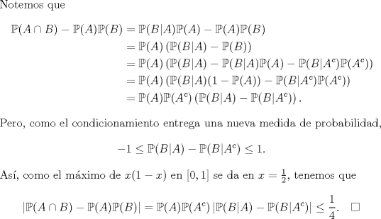 TEX: \noindent Notemos que<br />\begin{equation*}\begin{aligned}<br />\mathbb P(A\cap B)-\mathbb P(A)\mathbb P(B)&=\mathbb P(B|A)\mathbb P(A)-\mathbb P(A)\mathbb P(B)\\<br />&=\mathbb P(A)\left(\mathbb P(B|A)-\mathbb P(B)\right)\\<br />&=\mathbb P(A)\left(\mathbb P(B|A)-\mathbb P(B|A)\mathbb P(A)-\mathbb P(B|A^c)\mathbb P(A^c)\right)\\<br />&=\mathbb P(A)\left(\mathbb P(B|A)(1-\mathbb P(A))-\mathbb P(B|A^c)\mathbb P(A^c)\right)\\<br />&=\mathbb P(A)\mathbb P(A^c)\left(\mathbb P(B|A)-\mathbb P(B|A^c)\right).<br />\end{aligned}\end{equation*}<br />Pero, como el condicionamiento entrega una nueva medida de probabilidad,<br />$$-1\le \mathbb P(B|A)-\mathbb P(B|A^c)\le 1.$$<br />As, como el mximo de $x(1-x)$ en $[0,1]$ se da en $x=\frac 12$, tenemos que<br />$$<br />\left|\mathbb P(A\cap B)-\mathbb P(A)\mathbb P(B)\right|=\mathbb P(A)\mathbb P(A^c)\left|\mathbb P(B|A)-\mathbb P(B|A^c)\right|\le\frac 14.\quad\square<br />$$<br />