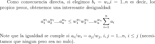 TEX: Como consecuencia directa, si elegimos $b_i=w_i$,$i=1..n$ es decir, los propios pesos, obtenemos una interesante desigualdad:<br />$$a_1^{w_1}a_2^{w_2}....a_n^{w_n} \leq w_1^{w_1}w_2^{w_2}....w_n^{w_n}\sum_{i=1}^n a_i$$ <br />Note que la igualdad se cumple si $a_i/w_i=a_j/w_j$, $i,j=1...n$, $i\leq j$ (necesitamos que ningun peso sea no nulo).\\