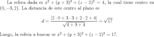 TEX: <br />La esfera dada es $x^2+(y+3)^2+(z-2)^2=4$, la cual tiene centro en $(0,-3,2)$. La distancia de este centro al plano es<br />\[ d = \frac{| 2\cdot 0 + 3\cdot 3 + 2\cdot 2 + 4 |}{\sqrt{4+9+4}} = \sqrt{17} \]<br />Luego, la esfera a buscar es $x^2+(y+3)^2+(z-2)^2=17$.<br />