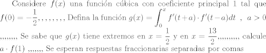 TEX: Considere $f(x)$ una funcin cbica con coeficiente principal $1$ tal que $\displaystyle f(0)=-\frac{1}{2} ,,,,,,,, $ Defina la funcin $\displaystyle g(x) = \int_{0}^{x} f'(t+a) \cdot f'(t-a) dt  \hspace{2mm} , \hspace{2mm} a>0$ ,,,,,,,, Se sabe que $g(x)$ tiene extremos en $\displaystyle x=\frac{1}{2}$ y en $\displaystyle x=\frac{13}{2}$,,,,,,,,,, calcule $a\cdot f(1)$ ,,,,,,, Se esperan respuestas fraccionarias separadas por comas 