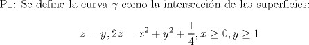 TEX: P1: Se define la curva $\gamma$ como la interseccin de las superficies: $$z=y, 2z=x^2+y^2+\dfrac{1}{4}, x\ge0, y\ge1$$