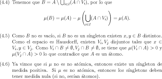 TEX: \begin{enumerate}<br />\item[(4.4)] Tenemos que $B = A \setminus \bigcup_{i \in I}( A \cap V_i)$, por lo que \begin{equation*}\mu(B) = \mu(A) - \mu\left(\bigcup_{i \in I} (A \cap V_i)\right) = \mu(A).\end{equation*}<br />			\item[(4.5)] Como $B$ no es vaco, si $B$ no es un sngleton existen $x, y \in B$ distintos. Como el espacio es Hausdorf{}f, existen $V_i, V_j$ disjuntos tales que $x \in V_i, y \in V_j$. Como $V_i \cap B \neq \emptyset, V_j \cap B \neq \emptyset$, se tiene que $\mu(V_i \cap A) > 0$ y $\mu(V_j \cap A) > 0$ lo que contradice que $A$ es un tomo.<br />			\item[(4.6)] Ya vimos que si $\mu$ no es no atmica, entonces existe un sngleton de medida positiva. Si $\mu$ es no atmica, entonces los sngletons deben tener medida nula (si no, seran tomos).<br />		\end{enumerate}<br />