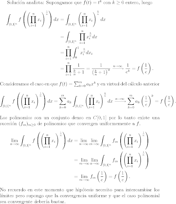 TEX:  Solucin analista:<br />Supongamos que $f(t)=t^k$ con $k\geq 0$ entero, luego<br />\begin{align*}<br />\int_{[0,1]^n} f\left(\left( \prod_{i=1}^n x_i\right)^\frac{1}{n}\right)dx <br />&= \int_{[0,1]^n}\left( \prod_{i=1}^n x_i\right)^\frac{k}{n} dx \\<br />&= \int_{[0,1]^n}\ \prod_{i=1}^n x_i^\frac{k}{n}  dx \\<br />&=\prod_{i=1}^n \int_{0}^{1} x_i^\frac{k}{n}  dx_i  \\<br />&=\prod_{i=1}^n \frac{1}{\frac{k}{n}+1}  =  \frac{1}{\left(\frac{k}{n}+1\right)^n} \xrightarrow[]{n \to \infty} \frac{1}{e^k} = f\left(\frac{1}{e}\right).<br />\end{align*}<br />Consideramos el caso en que $f(t)=\sum_{k=0}^m a_kx^k$ y en virtud del clculo anterior<br />\begin{align*}<br />\int_{[0,1]^n} f\left(\left( \prod_{i=1}^n x_i\right)^\frac{1}{n}\right)dx <br />&= \sum_{k=0}^m a_k \int_{[0,1]^n}\left( \prod_{i=1}^n x_i\right)^\frac{k}{n} dx <br />\xrightarrow[]{n \to \infty} \sum_{k=0}^m a_k \left( \frac{1}{e}\right)^k = f\left(\frac{1}{e}\right).<br />\end{align*}<br />Los polinomios son un conjunto denso en $C[0,1]$ por lo tanto existe una sucesin $(f_m)_{m\geq0}$<br />de polinomios que convergen uniformemente a $f$. <br />\begin{align*}<br />\lim_{n\to \infty} \int_{[0,1]^n} f\left(\left( \prod_{i=1}^n x_i\right)^\frac{1}{n}\right)dx <br />&= \lim_{n\to \infty} \lim_{m\to \infty} \int_{[0,1]^n} f_m\left(\left( \prod_{i=1}^n x_i\right)^\frac{1}{n}\right) \\<br />&= \lim_{m\to \infty} \lim_{n\to \infty} \int_{[0,1]^n} f_m\left(\left( \prod_{i=1}^n x_i\right)^\frac{1}{n}\right) \\<br />&=\lim_{m\to \infty} f_m\left(\frac{1}{e}\right) = f\left(\frac{1}{e}\right) .<br />\end{align*}<br />No recuerdo en este momento que hiptesis necesito para intercambiar los lmites pero supongo <br />que la convergencia uniforme y que el caso polinomial sea convergente debera bastar. <br />