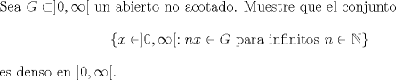 TEX: \noindent <br />Sea $G\subset ]0,\infty[$ un abierto no acotado. Muestre que el conjunto $$\{x\in]0,\infty[:nx\in G\text{ para infinitos }n\in\mathbb N\}$$ es denso en $]0,\infty[$.<br />