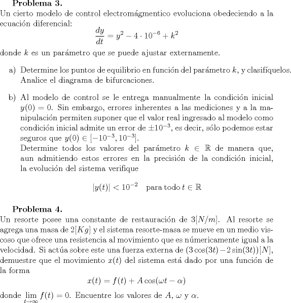 TEX: \textbf{Problema 3.}\\<br />Un cierto modelo de control electromgmentico evoluciona obedeciendo a la ecuacin diferencial:<br />$$ \frac{dy}{dt} = y^2 -4\cdot10^{-6}+k^2$$<br />donde $k$ es un parmetro que se puede ajustar externamente.<br />\begin{itemize}<br />\item[a)]Determine los puntos de equilibrio en funcin del parmetro $k$, y clasifquelos. Analice el diagrama de bifurcaciones.<br />\item[b)]Al modelo de control se le entrega manualmente la condicin inicial $y(0)=0$. Sin embargo, errores inherentes a las mediciones y a la manipulacin permiten suponer que el valor real ingresado al modelo como condicin inicial admite un error de $\pm 10^{-3}$, es decir, slo podemos estar seguros que $y(0)\in [-10^{-3},10^{-3}]$.\\<br />Determine todos los valores del parmetro $k\in \mathbb{R}$ de manera que, aun admitiendo estos errores en la precisin de la condicin inicial, la evolucin del sistema verifique<br />$$|y(t)|<10^{-2} \quad \mathrm{para} \: \mathrm{todo} \: t \in \mathbb{R} $$<br />\end{itemize}<br /><br /><br />\textbf{Problema 4.}\\<br />Un resorte posee una constante de restauracin de $3[N/m]$. Al resorte se agrega una masa de $2[Kg]$ y el sistema resorte-masa se mueve en un medio viscoso que ofrece una resistencia al movimiento que es nmericamente igual a la velocidad. Si acta sobre este una fuerza externa de $(3\cos(3t)-2\sin(3t))[N]$, demuestre que el movimiento $x(t)$ del sistema est dado por una funcin de la forma <br />$$ x(t)=f(t)+A\cos(\omega t - \alpha)$$<br />donde $\displaystyle \lim_{t \to \infty} f(t) =0$. Encuentre los valores de $A$, $\omega$ y $\alpha$.<br />