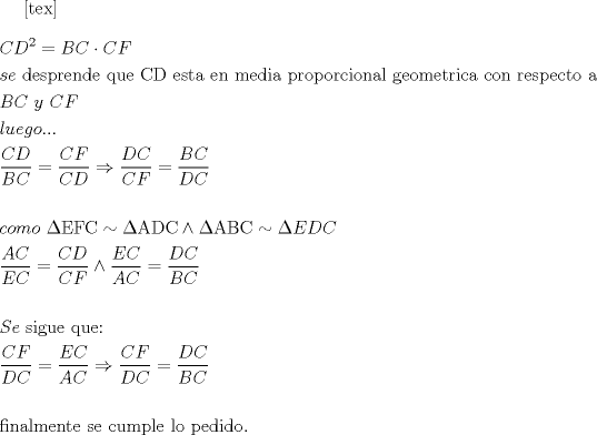 TEX: \[<br />\begin{gathered}<br />  CD^2  = BC \cdot CF \hfill \\<br />  se{\text{ desprende que CD esta en media proporcional geometrica con respecto a}} \hfill \\<br />  BC{\text{ }}y{\text{ }}CF \hfill \\<br />  luego... \hfill \\<br />  \frac{{CD}}<br />{{BC}} = \frac{{CF}}<br />{{CD}} \Rightarrow \frac{{DC}}<br />{{CF}} = \frac{{BC}}<br />{{DC}} \hfill \\<br />   \hfill \\<br />  como{\text{ }}\Delta {\text{EFC}} \sim \Delta {\text{ADC}} \wedge \Delta {\text{ABC}} \sim \Delta EDC \hfill \\<br />  \frac{{AC}}<br />{{EC}} = \frac{{CD}}<br />{{CF}} \wedge \frac{{EC}}<br />{{AC}} = \frac{{DC}}<br />{{BC}} \hfill \\<br />   \hfill \\<br />  Se{\text{ sigue que:}} \hfill \\<br />  \frac{{CF}}<br />{{DC}} = \frac{{EC}}<br />{{AC}} \Rightarrow \frac{{CF}}<br />{{DC}} = \frac{{DC}}<br />{{BC}} \hfill \\<br />   \hfill \\<br />  {\text{finalmente se cumple lo pedido}}{\text{.}} \hfill \\<br />   \hfill \\ <br />\end{gathered} <br />\]<br />