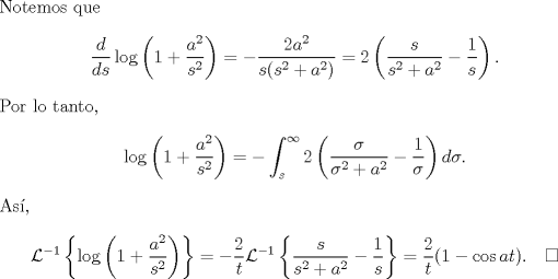 TEX: \noindent Notemos que <br />$$\frac d{ds}\log\left(1+\frac{a^2}{s^2}\right)=-\frac{2a^2}{s(s^2+a^2)}=2\left(\frac{s}{s^2+a^2}-\frac 1s\right).$$<br />Por lo tanto, <br />$$\log\left(1+\frac{a^2}{s^2}\right)=-\int_s^\infty2\left(\frac{\sigma}{\sigma^2+a^2}-\frac 1\sigma\right)d\sigma.$$<br />As,<br />$$\mathcal L^{-1}\left\{\log\left(1+\frac{a^2}{s^2}\right)\right\}=-\frac 2t\mathcal L^{-1}\left\{\frac{s}{s^2+a^2}-\frac 1s\right\}=\frac 2t(1-\cos at).\quad\square$$<br />