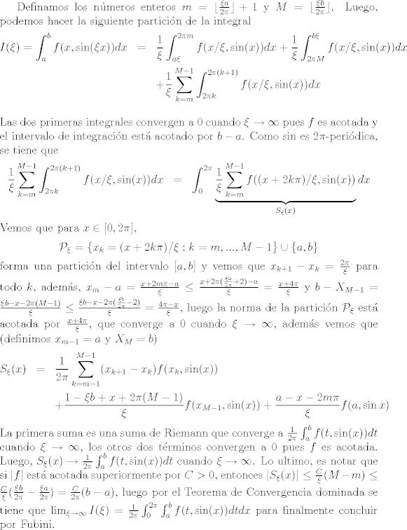 TEX: Definamos los nmeros enteros $m = \lfloor \frac{\xi a}{2\pi}\rfloor +1$ y $M = \lfloor \frac{\xi b}{2\pi}\rfloor$. Luego, podemos hacer la siguiente particin de la integral <br />\begin{eqnarray*}<br />  I(\xi) = \int_a^b f(x,\sin(\xi x))dx &=& \frac{1}{\xi}\int_{a\xi}^{2\pi m} f(x/\xi,\sin(x))dx + \frac{1}{\xi}\int_{2\pi M}^{b\xi} f(x/\xi,\sin(x))dx\\<br />& & + \frac{1}{\xi}\sum_{k=m}^{M-1}\int_{2\pi k}^{2\pi(k+1)} f(x/\xi,\sin(x))dx\\<br />\end{eqnarray*}<br /> Las dos primeras integrales convergen a 0 cuando $\xi\to\infty$ pues $f$ es acotada y el intervalo de integracin est acotado por $b-a$. Como $\sin$ es $2\pi$-peridica, se tiene que<br />\begin{eqnarray*}<br />  \frac{1}{\xi}\sum_{k=m}^{M-1}\int_{2\pi k}^{2\pi(k+1)} f(x/\xi,\sin(x))dx &=& \int_{0}^{2\pi}\underbrace{\frac{1}{\xi}\sum_{k=m}^{M-1} f((x + 2k\pi)/\xi,\sin(x))}_{S_\xi(x)}dx<br />\end{eqnarray*}<br />Vemos que para $x\in [0,2\pi]$, $$\mathcal{P}_\xi = \{ x_k=(x + 2k\pi)/\xi: k=m,...,M-1 \}\cup\{a,b\}$$ forma una particin del intervalo $[a,b]$ y vemos que $x_{k+1}-x_k = \frac{2\pi}{\xi}$ para todo $k$, adems,  $x_m-a = \frac{x+2m\pi-a}{\xi}\leq \frac{x+2\pi(\frac{\xi a}{2\pi}+2)-a}{\xi} = \frac{x+4\pi}{\xi}$ y $b-X_{M-1} = \frac{\xi b-x-2\pi(M-1)}{\xi}\leq \frac{\xi b-x-2\pi(\frac{\xi b}{2\pi}-2)}{\xi}=\frac{4\pi-x}{\xi}$, luego la norma de la particin $\mathcal{P}_\xi$ est acotada por $\frac{x+4\pi}{\xi}$, que converge a 0 cuando $\xi\to\infty$, adems vemos que (definimos $x_{m-1} = a$ y $X_M = b$)<br />\begin{eqnarray*}<br />S_\xi(x) &=& \frac{1}{2\pi}\sum_{k=m-1}^{M-1} (x_{k+1}-x_k)f(x_k,\sin(x))\\<br />& & + \frac{1-\xi b+x+2\pi(M-1)}{\xi}f(x_{M-1},\sin(x)) +\frac{a-x-2m\pi}{\xi}f(a,\sin x)<br />\end{eqnarray*}<br />La primera suma es una suma de Riemann que converge a $\frac{1}{2\pi}\int_a^b f(t,\sin(x))dt$ cuando $\xi\to\infty$, los otros dos trminos convergen a 0 pues $f$ es acotada. Luego, $S_\xi(x)\to\frac{1}{2\pi}\int_a^b f(t,\sin(x))dt$ cuando $\xi\to\infty$. Lo ultimo, es notar que si $|f|$ est acotada superiormente por $C>0$, entonces $|S_\xi(x)|\leq \frac{C}{\xi}(M-m)\leq \frac{C}{\xi}(\frac{\xi b}{2\pi} - \frac{\xi a}{2\pi}) = \frac{C}{2\pi}(b-a)$, luego por el Teorema de Convergencia dominada se tiene que $\lim_{\xi\to\infty}I(\xi) = \frac{1}{2\pi}\int_{0}^{2\pi}\int_a^b f(t,\sin (x))dtdx$ para finalmente concluir por Fubini.<br />