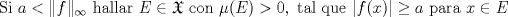 TEX: $\text{Si } a<\|f\|_{\infty } \text{ hallar } E\in \mathfrak{X} \text{ con } \mu (E)>0, \text{ tal que } |f(x)|\geq  a \text{ para }x\in E$