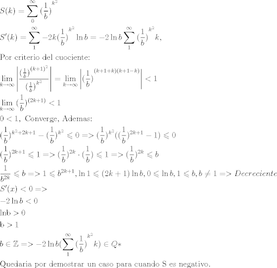 TEX: \[\begin{gathered}<br />  S(k) = \sum\limits_0^\infty  {{{(\frac{1}{b})}^{{k^2}}}}  \hfill \\<br />  S'(k) = \sum\limits_1^\infty  { - 2k{{(\frac{1}{b})}^{{k^2}}}\ln b}  =  - 2\ln b\sum\limits_1^\infty  {{{(\frac{1}{b})}^{{k^2}}}} k, \hfill \\<br />  {\text{Por criterio del cuociente:}} \hfill \\<br />  \mathop {\lim }\limits_{k \to \infty } \left| {\frac{{{{(\frac{1}{b})}^{{{(k + 1)}^2}}}}}{{{{(\frac{1}{b})}^{{k^2}}}}}} \right| = \mathop {\lim }\limits_{k \to \infty } \left| {{{(\frac{1}{b})}^{(k + 1 + k)(k + 1 - k)}}} \right| < 1 \hfill \\<br />  \mathop {\lim }\limits_{k \to \infty } {(\frac{1}{b})^{(2k + 1)}} < 1 \hfill \\<br />  0 < 1,{\text{ Converge}}{\text{, Ademas:}} \hfill \\<br />  {(\frac{1}{b})^{{k^2} + 2k + 1}} - {(\frac{1}{b})^{{k^2}}} \leqslant 0 =  > {(\frac{1}{b})^{{k^2}}}({(\frac{1}{b})^{2k + 1}} - 1) \leqslant 0 \hfill \\<br />  {(\frac{1}{b})^{2k + 1}} \leqslant 1 =  > {(\frac{1}{b})^{2k}} \cdot (\frac{1}{b}) \leqslant 1 =  > {(\frac{1}{b})^{2k}} \leqslant b \hfill \\<br />  \frac{1}{{{b^{2k}}}} \leqslant b =  > 1 \leqslant {b^{2k + 1}},\ln 1 \leqslant (2k + 1)\ln b,0 \leqslant \ln b,1 \leqslant b,b \ne 1 =  > Decreciente \hfill \\<br />  S'(x) < 0 =  >  \hfill \\<br />   - 2\ln b < 0 \hfill \\<br />  {\text{lnb}} > {\text{0}} \hfill \\<br />  {\text{b}} > {\text{1}} \hfill \\<br />  b \in \mathbb{Z} =  >  - 2\ln b(\sum\limits_1^\infty  {{{(\frac{1}{b})}^{{k^2}}}} k) \in Q* \hfill \\<br />  {\text{Quedaria por demostrar un caso para cuando S es negativo}}{\text{.}} \hfill \\ <br />\end{gathered} \]