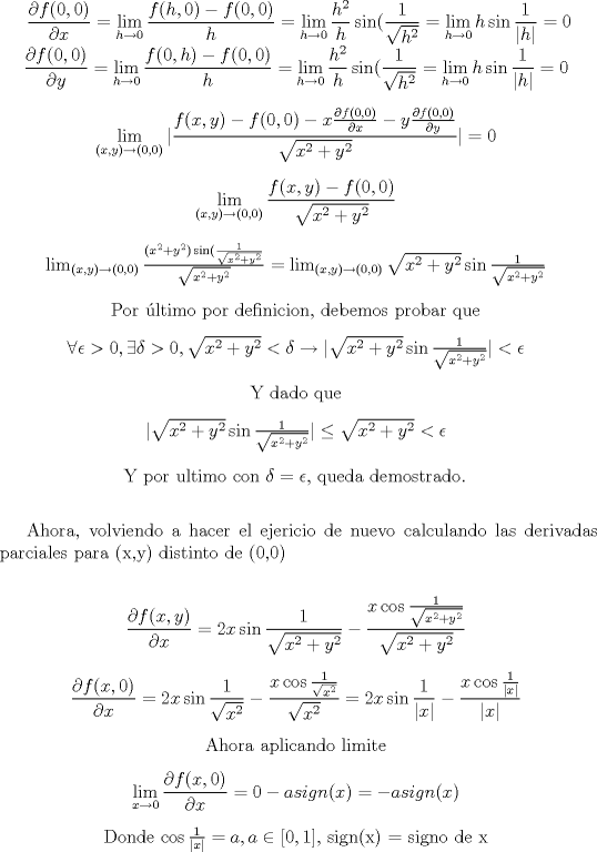 TEX: <br /><br />\vspace{10pt}\begin{center}<br /><br />$  \displaystyle \frac{\partial f(0,0)}{\partial x} =  \lim_{h \to 0 } \frac{f(h,0)- f(0,0)}{h} = \lim_{h \to 0 } \frac{h^2}{h}\sin(\frac{1}{\sqrt{h^2}} = \lim_{h \to 0 } h\sin\frac{1}{|h|}=0 $ <br /><br />$  \displaystyle \frac{\partial f(0,0)}{\partial y} =  \lim_{h \to 0 } \frac{f(0,h)- f(0,0)}{h} = \lim_{h \to 0 } \frac{h^2}{h} \sin(\frac{1}{\sqrt{h^2}} = \lim_{h \to 0 } h\sin\frac{1}{|h|}=0 $ \vspace{10pt}<br /> <br /><br />$  \displaystyle  \lim_{(x,y) \to (0,0) } |\frac{f(x,y) -f(0,0)-x\frac{\partial f(0,0)}{\partial x}-y\frac{\partial f(0,0)}{\partial y}}{\sqrt{x^2+y^2 }}|=0 $ \vspace{10pt}<br /><br /><br />$  \displaystyle  \lim_{(x,y) \to (0,0) } \frac{f(x,y) -f(0,0)}{\sqrt{x^2+y^2 }} $ \vspace{10pt}<br /><br />$\lim_{(x,y) \to (0,0) } \frac{(x^2+y^2)\sin(\frac{1}{\sqrt{x^2+y^2}}}{\sqrt{x^2+y^2 }} = \lim_{(x,y) \to (0,0) } \sqrt{x^2+y^2} \sin\frac{1}{\sqrt{x^2+y^2}}  $ \vspace{10pt}<br /><br /><br />Por ltimo por definicion, debemos probar que \vspace{10pt}<br /><br /><br />$ \forall \epsilon > 0, \exists \delta > 0, \sqrt{x^2+y^2}<br /> < \delta \rightarrow |\sqrt{x^2+y^2} \sin\frac{1}{\sqrt{x^2+y^2}}| < \epsilon  $ \vspace{10pt}<br /> <br /> Y dado que \vspace{10pt}<br /> <br />$ |\sqrt{x^2+y^2} \sin\frac{1}{\sqrt{x^2+y^2}}| \leq \sqrt{x^2+y^2} < \epsilon $ \vspace{10pt}<br /><br />  Y por ultimo con $ \delta = \epsilon $, queda demostrado.  \vspace{10pt}<br /><br />\end{center}<br /><br /><br />Ahora, volviendo a hacer el ejericio de nuevo calculando las derivadas parciales para (x,y) distinto de (0,0)<br /><br /><br />\vspace{10pt}\begin{center}<br />$\displaystyle \frac{\partial f(x,y)}{\partial x} = 2x\sin \frac{1}{\sqrt{x^2+y^2}} -\frac{x\cos\frac{1}{\sqrt{x^2+y^2}}}{\sqrt{x^2+y^2 }} $ \vspace{10pt}<br /><br />$\displaystyle \frac{\partial f(x,0)}{\partial x} = 2x\sin \frac{1}{\sqrt{x^2}} -\frac{x\cos\frac{1}{\sqrt{x^2}}}{\sqrt{x^2}}= 2x\sin \frac{1}{|x|} -\frac{x\cos\frac{1}{|x|}}{|x|} $ \vspace{10pt}<br /><br />Ahora aplicando limite  \vspace{10pt}<br /><br />$ \displaystyle \lim_{x\to 0}\frac{\partial f(x,0)}{\partial x} = 0 -asign(x)= -asign(x)$ \vspace{10pt}<br /><br />Donde $ \cos\frac{1}{|x|}= a,  a \in [0,1],$ sign(x) = signo de x  \vspace{10pt} \vspace{10pt}<br /><br /><br /><br />\end{center}<br />