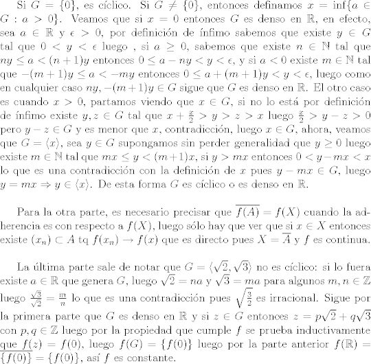 TEX: Si $G = \{0\}$, es cclico. Si $G\neq \{0\}$, entonces definamos $x = \inf\{a\in G: a>0\}$. Veamos que si $x = 0$ entonces $G$ es denso en $\mathbb{R}$, en efecto, sea $a\in\mathbb{R}$ y $\epsilon >0$, por definicin de nfimo sabemos que existe $y\in G$ tal que $0<y<\epsilon$ luego , si $a\geq 0$, sabemos que existe $n\in\mathbb{N}$ tal que $ny\leq a<(n+1)y$ entonces $0\leq a-ny<y<\epsilon $, y si $a<0$ existe $m\in\mathbb{N}$ tal que $-(m+1)y\leq a<-my$ entonces $0\leq a+(m+1)y<y<\epsilon$, luego como en cualquier caso $ny, -(m+1)y\in G$ sigue que $G$ es denso en $\mathbb{R}$. El otro caso es cuando $x>0$, partamos viendo que $x\in G$, si no lo est por definicin de nfimo existe $y,z\in G$ tal que $x+\frac{x}{2}>y>z>x$ luego $\frac{x}{2}>y-z>0$ pero $y-z\in G$ y es menor que $x$, contradiccin, luego $x\in G$, ahora, veamos que $G = \langle x\rangle$, sea $y\in G$ supongamos sin perder generalidad que $y\geq 0$ luego existe $m\in\mathbb{N}$ tal que $mx\leq y<(m+1)x$, si $y>mx$ entonces $0<y-mx<x$ lo que es una contradiccin con la definicin de $x$ pues $y-mx\in G$, luego $y = mx\Rightarrow y\in\langle x\rangle$. De esta forma $G$ es cclico o es denso en $\mathbb{R}$.\\<br /><br />Para la otra parte, es necesario precisar que $\overline{f(A)} = f(X)$ cuando la adherencia es con respecto a $f(X)$, luego slo hay que ver que si $x\in X$ entonces existe $(x_n)\subset A$ tq $f(x_n)\to f(x)$ que es directo pues $X = \overline{A}$ y $f$ es continua.\\<br /><br />La ltima parte sale de notar que $G = \langle \sqrt{2},\sqrt{3}\rangle$ no es cclico: si lo fuera existe $a\in \mathbb{R}$ que genera $G$, luego $\sqrt{2} = na$ y $\sqrt{3} = ma$ para algunos $m,n\in\mathbb{Z}$ luego $\frac{\sqrt{3}}{\sqrt{2}} = \frac{m}{n}$ lo que es una contradiccin pues $\sqrt{\frac{3}{2}}$ es irracional. Sigue por la primera parte que $G$ es denso en $\mathbb{R}$ y si $z\in G$ entonces $z = p\sqrt{2} + q\sqrt{3}$ con $p,q\in\mathbb{Z}$ luego por la propiedad que cumple $f$ se prueba inductivamente que $f(z) = f(0)$, luego $f(G) = \{f(0)\}$ luego por la parte anterior $f(\mathbb{R}) = \overline{\{f(0)\}} = \{f(0)\}$, as $f$ es constante. 