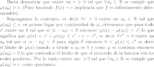 TEX:  Basta demostrar que existe un  $ \varepsilon > 0 $ tal que $\forall x_0 \in  \mathbb R$ se cumple que $\varphi(x_0) > \varepsilon .$ (Pues haciendo $f(x)= \varepsilon$ implicara que $f$ es infinitamente diferenciable).<br /><br />Supongamos lo contrario, es decir $ \forall \varepsilon>0$ existe un $ x_0 \in \mathbb R$ tal que $\varphi(x_0) \leq \varepsilon$, en primer lugar por continuidad de $\varphi$, obtenemos que para todo $\varepsilon '$ existe un $\delta$ tal que si $| x-x_0| <  \delta $ entonces $ |\varphi(x) - \varphi (x_0)| < \varepsilon '$ lo que significa que $\varphi(x)< \varepsilon ' + \varphi(x_0) \leq \varepsilon ' + \varepsilon = \varepsilon  '' $, es decir $\forall \varepsilon''>0$ existe un $x_0$ tal que si $| x-x_0| <  \delta $ para algn $\delta$ entonces $0< \varphi(x) - 0 \leq  \varepsilon''$  es decir el lmite de $\varphi(x)$  cuando $x$ tiende a $ x_0$  es 0 y como $\varphi$ es continua entonces $\varphi(x_0)=0$ lo que contradice el hecho de que el recorrido de la funcion son los reales positivos. Por lo tanto existe un $ \varepsilon > 0 $ tal que $\forall x_0 \in  \mathbb R$ se cumple que $\varphi(x_0) > \varepsilon .$ Como queramos.<br />