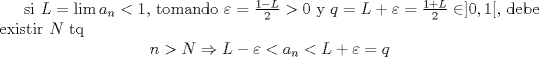 TEX:  si $L=\lim a_n<1$, tomando $\varepsilon=\frac{1-L}{2}>0$ y $q=L+\varepsilon=\frac{1+L}{2}\in ]0,1[$, debe existir $N$ tq<br />$$n>N\Rightarrow L-\varepsilon<a_n<L+\varepsilon=q$$