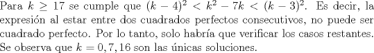 TEX: <br />\noindent Para $k \geq 17$ se cumple que $(k-4)^2< k^2-7k< (k-3)^2$. Es decir, la expresin al estar entre dos cuadrados perfectos consecutivos, no puede ser cuadrado perfecto. Por lo tanto, solo habra que verificar los casos restantes. Se observa que $k=0,7,16$ son las nicas soluciones.<br />